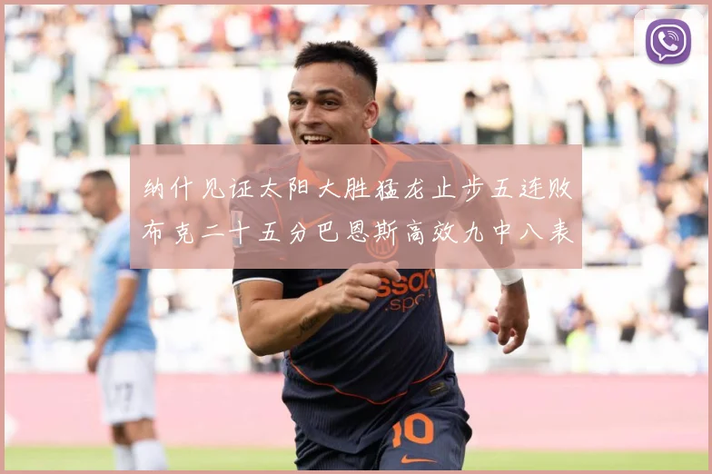 纳什见证太阳大胜猛龙止步五连败布克二十五分巴恩斯高效九中八表赛场复盘-深度解析