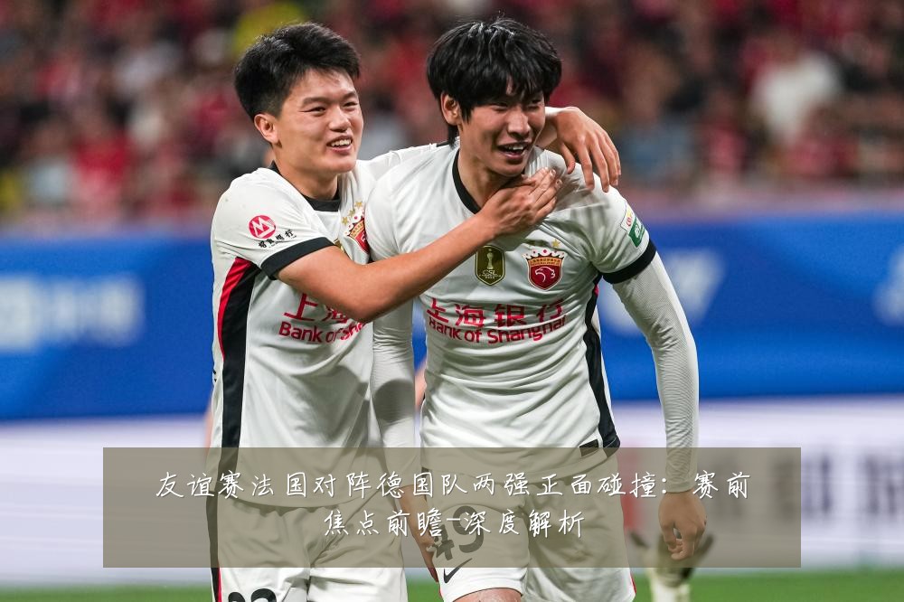 友谊赛法国对阵德国队两强正面碰撞:赛前焦点前瞻-深度解析